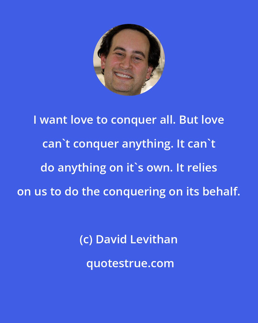 David Levithan: I want love to conquer all. But love can't conquer anything. It can't do anything on it's own. It relies on us to do the conquering on its behalf.