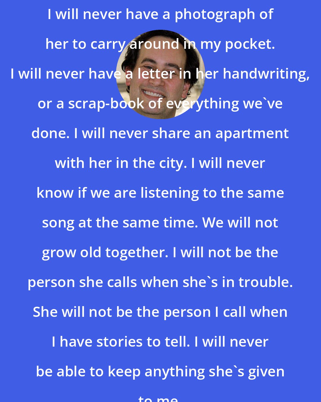 David Levithan: I will never have a photograph of her to carry around in my pocket. I will never have a letter in her handwriting, or a scrap-book of everything we've done. I will never share an apartment with her in the city. I will never know if we are listening to the same song at the same time. We will not grow old together. I will not be the person she calls when she's in trouble. She will not be the person I call when I have stories to tell. I will never be able to keep anything she's given to me.