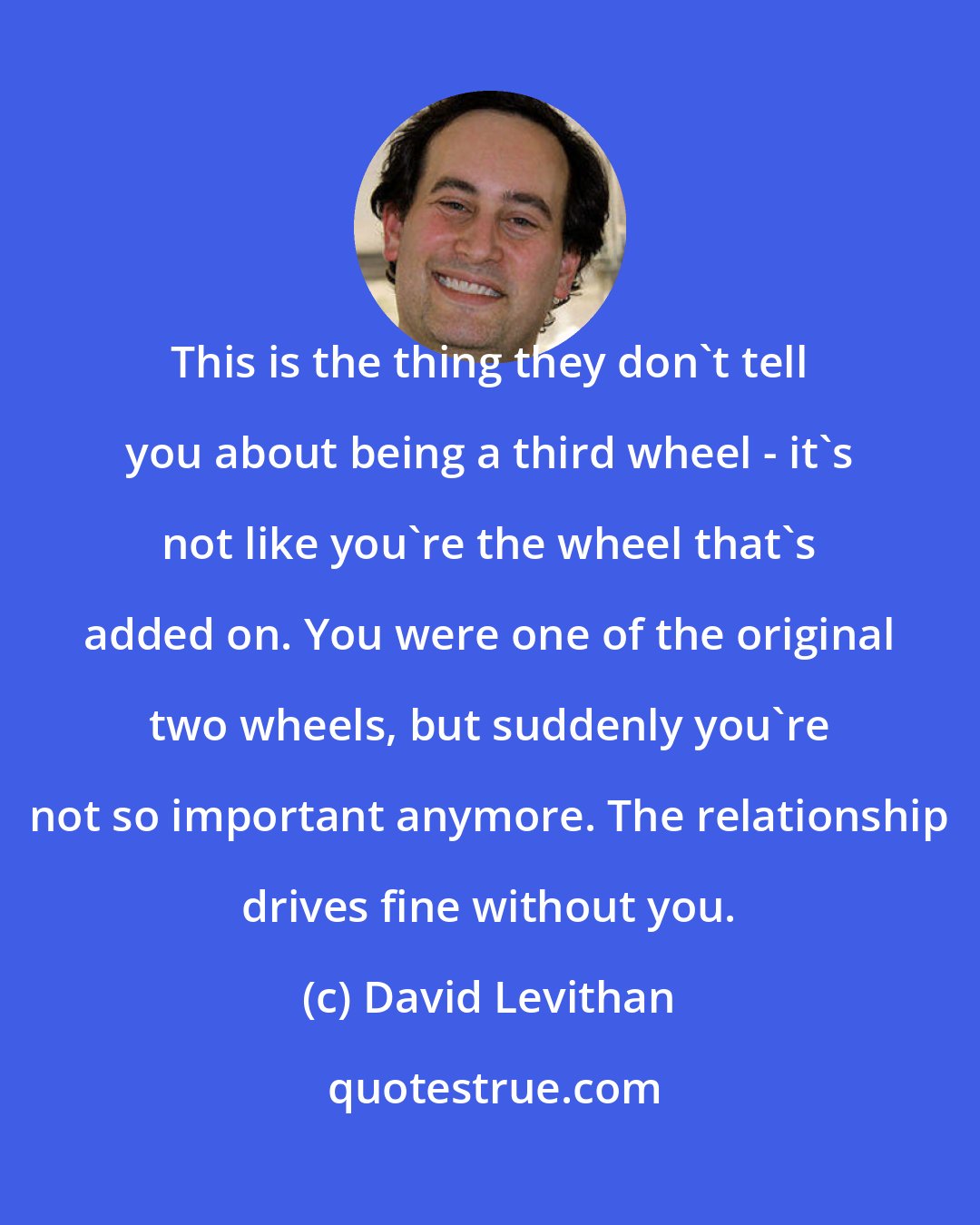 David Levithan: This is the thing they don't tell you about being a third wheel - it's not like you're the wheel that's added on. You were one of the original two wheels, but suddenly you're not so important anymore. The relationship drives fine without you.