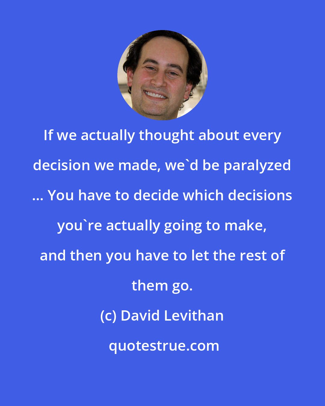 David Levithan: If we actually thought about every decision we made, we'd be paralyzed ... You have to decide which decisions you're actually going to make, and then you have to let the rest of them go.