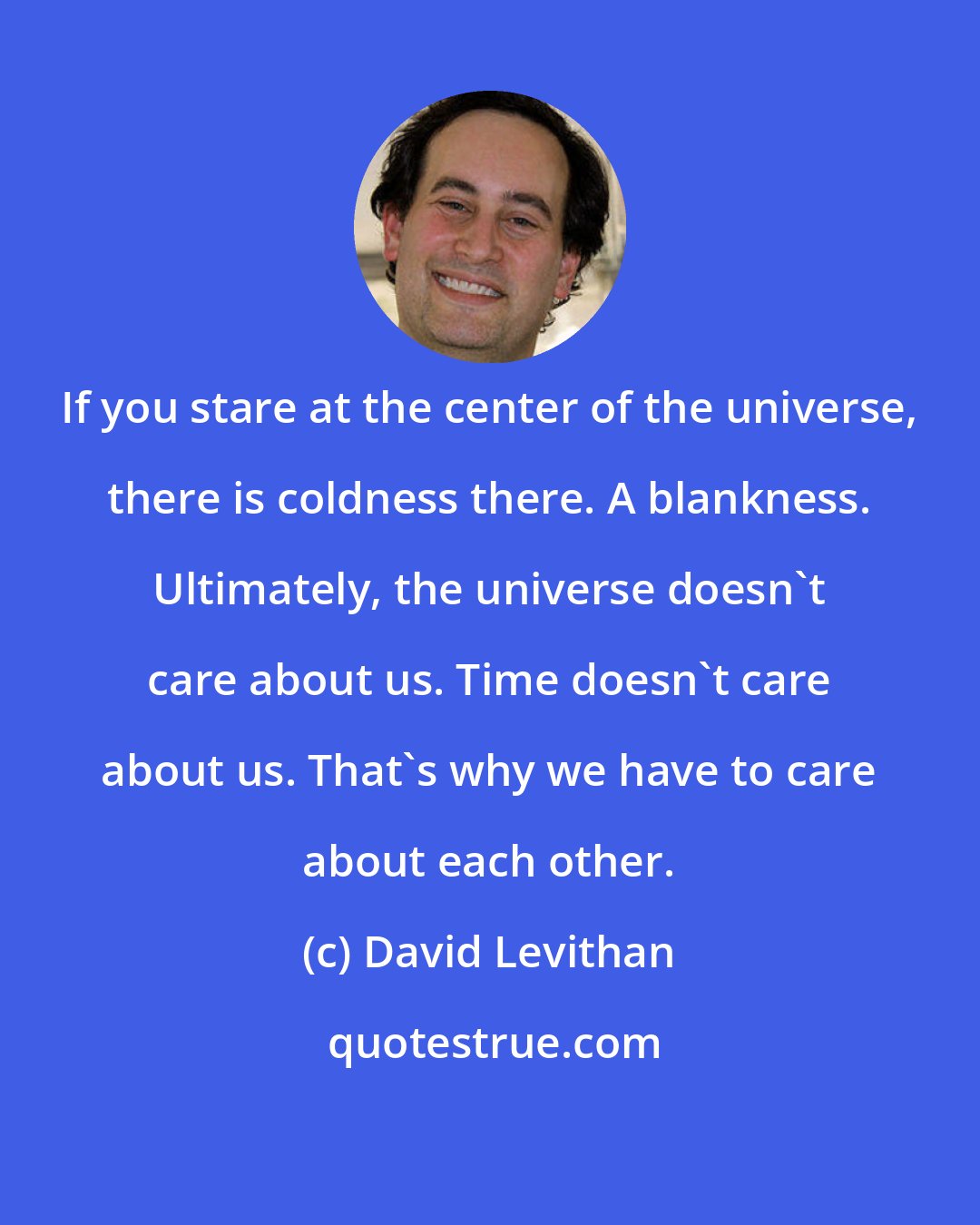 David Levithan: If you stare at the center of the universe, there is coldness there. A blankness. Ultimately, the universe doesn't care about us. Time doesn't care about us. That's why we have to care about each other.