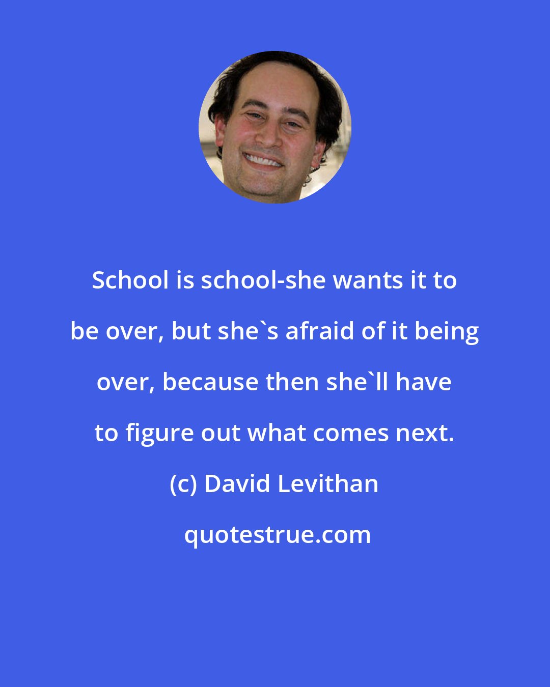 David Levithan: School is school-she wants it to be over, but she's afraid of it being over, because then she'll have to figure out what comes next.