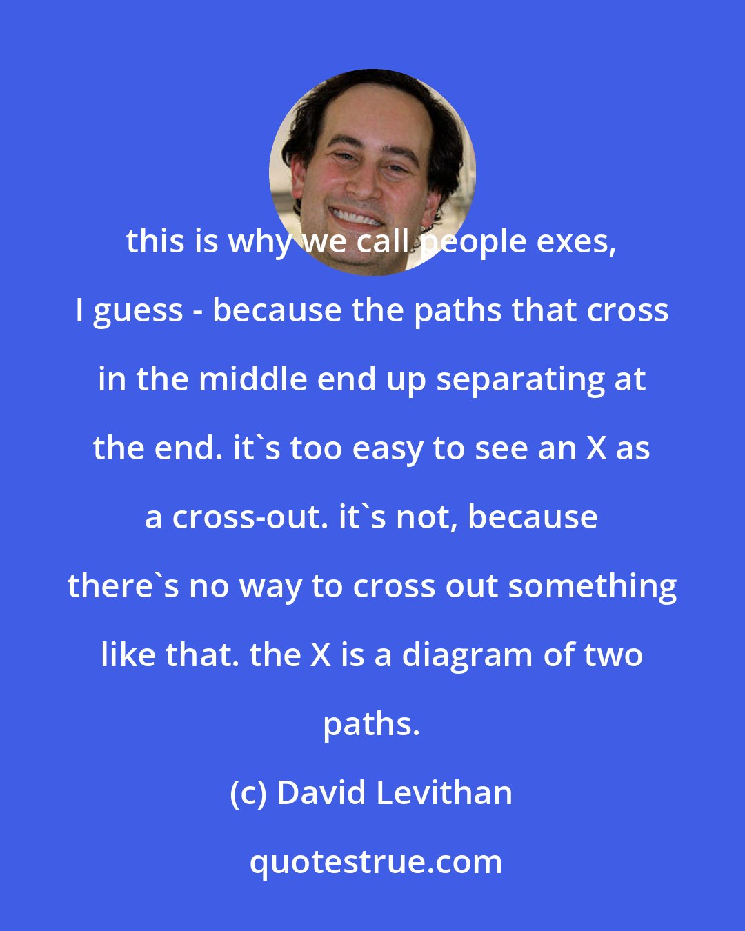 David Levithan: this is why we call people exes, I guess - because the paths that cross in the middle end up separating at the end. it's too easy to see an X as a cross-out. it's not, because there's no way to cross out something like that. the X is a diagram of two paths.