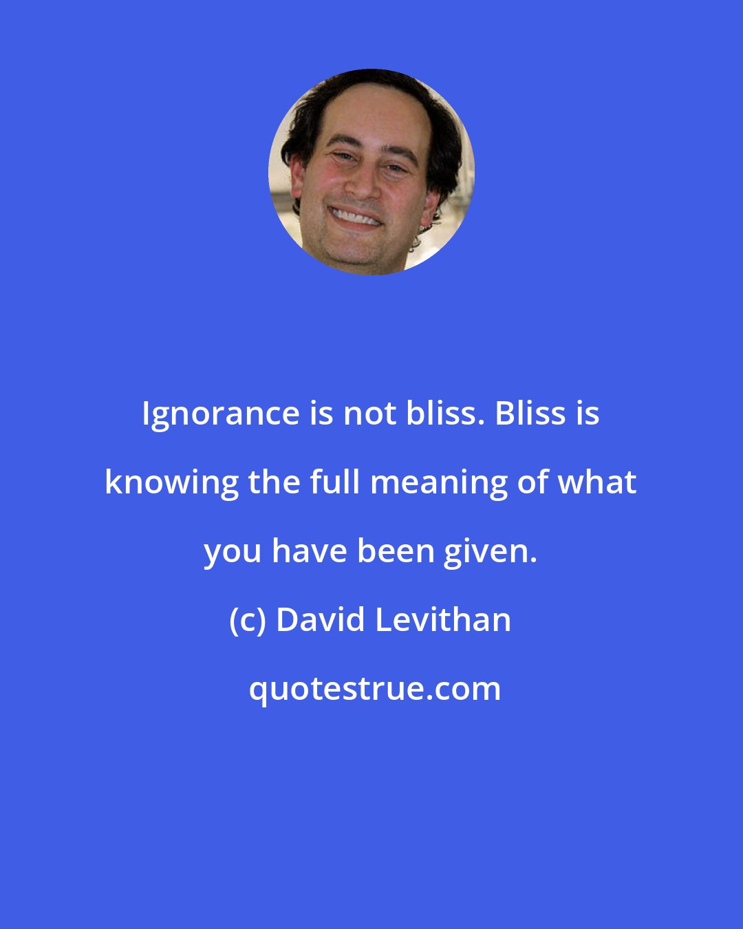 David Levithan: Ignorance is not bliss. Bliss is knowing the full meaning of what you have been given.