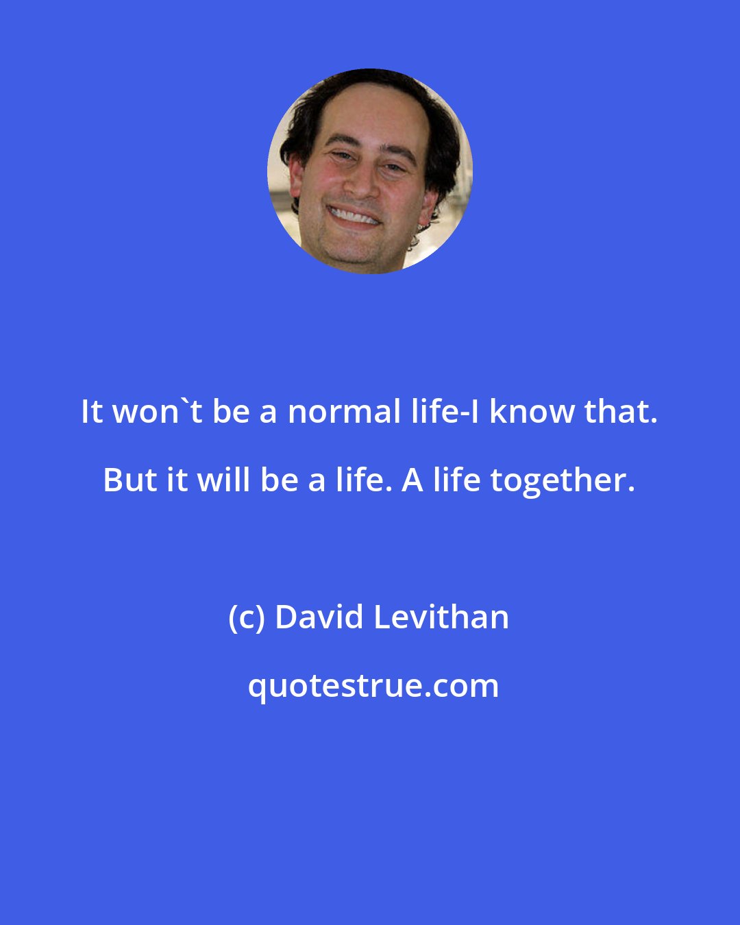 David Levithan: It won't be a normal life-I know that. But it will be a life. A life together.