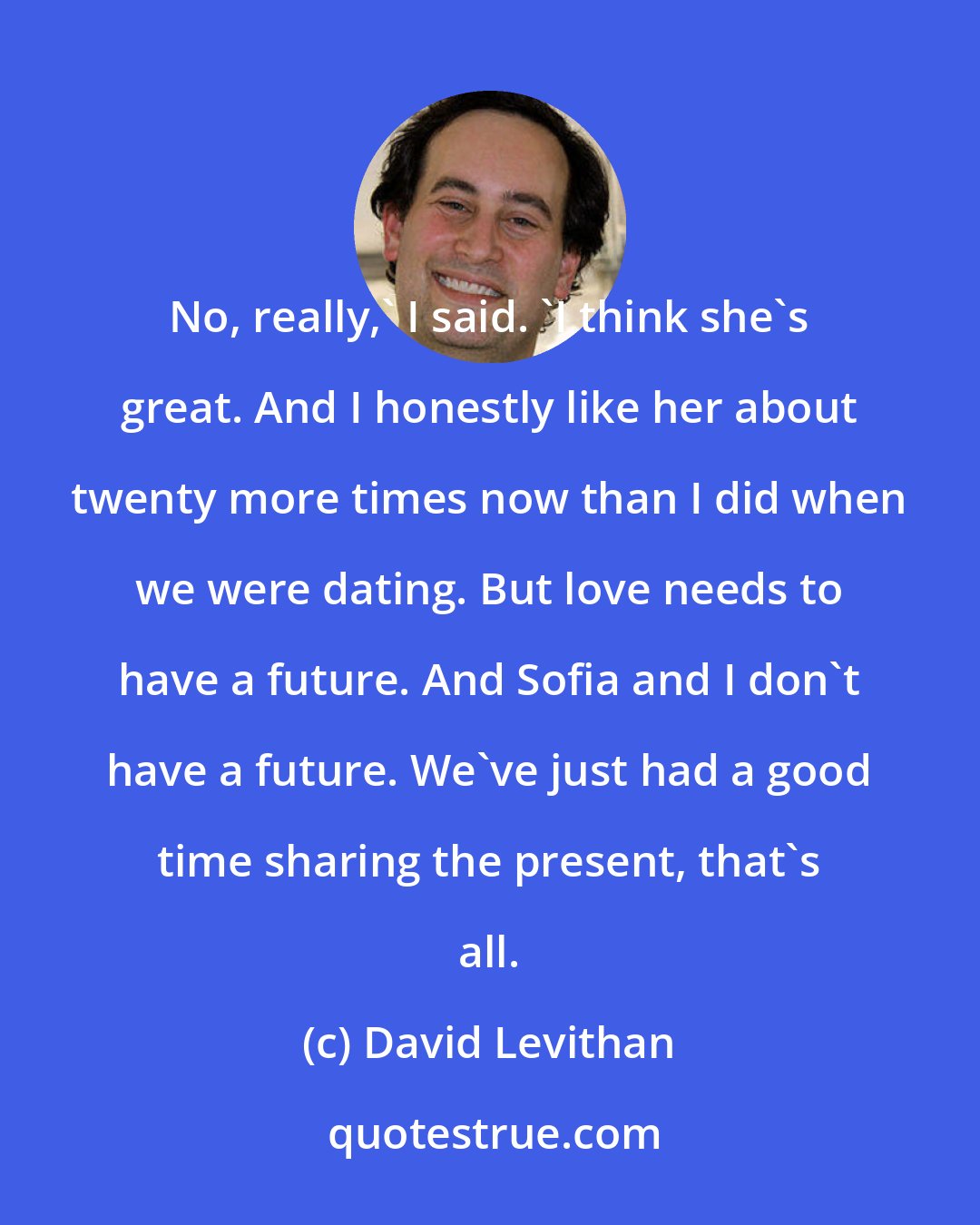 David Levithan: No, really,' I said. 'I think she's great. And I honestly like her about twenty more times now than I did when we were dating. But love needs to have a future. And Sofia and I don't have a future. We've just had a good time sharing the present, that's all.