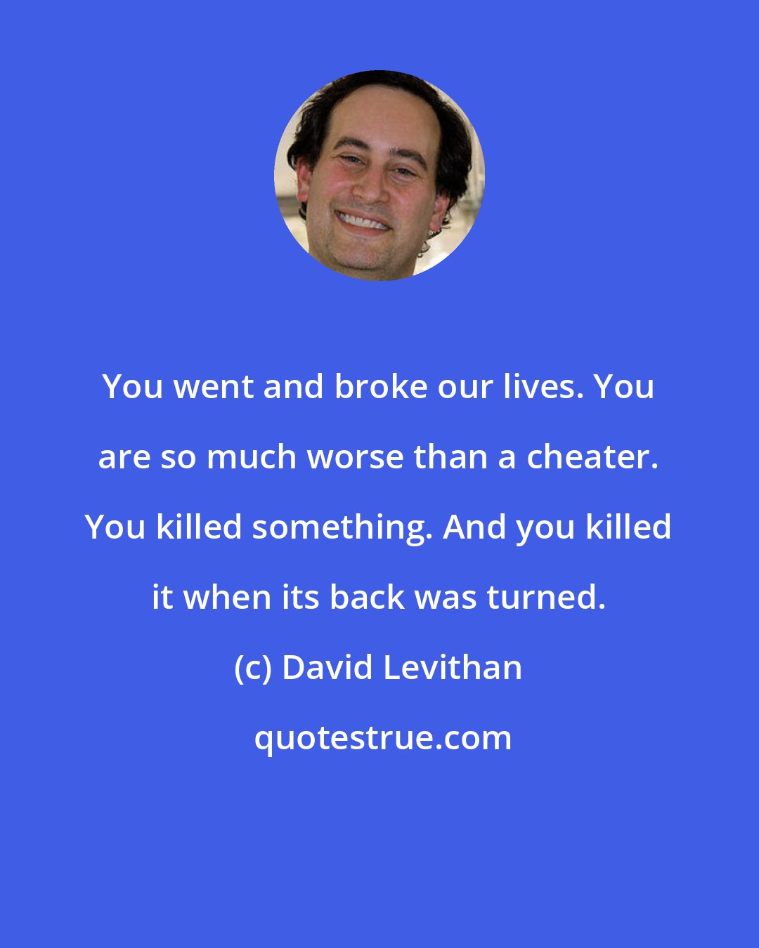 David Levithan: You went and broke our lives. You are so much worse than a cheater. You killed something. And you killed it when its back was turned.