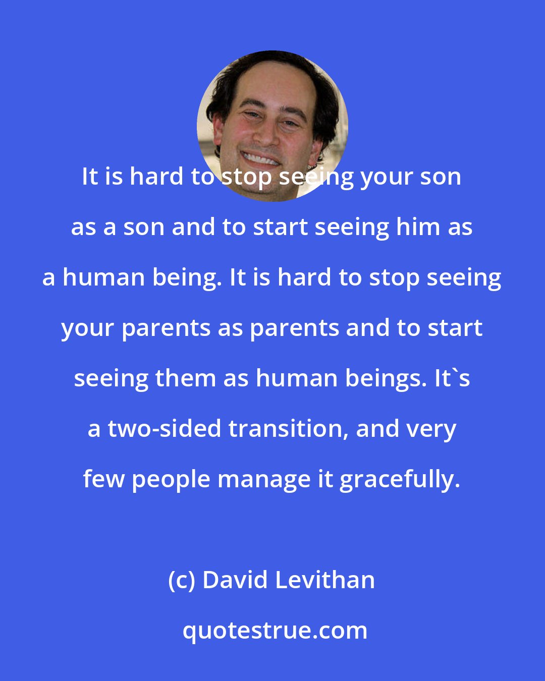 David Levithan: It is hard to stop seeing your son as a son and to start seeing him as a human being. It is hard to stop seeing your parents as parents and to start seeing them as human beings. It's a two-sided transition, and very few people manage it gracefully.