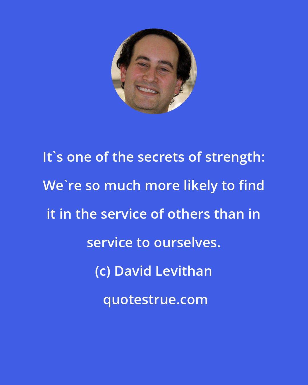 David Levithan: It's one of the secrets of strength: We're so much more likely to find it in the service of others than in service to ourselves.