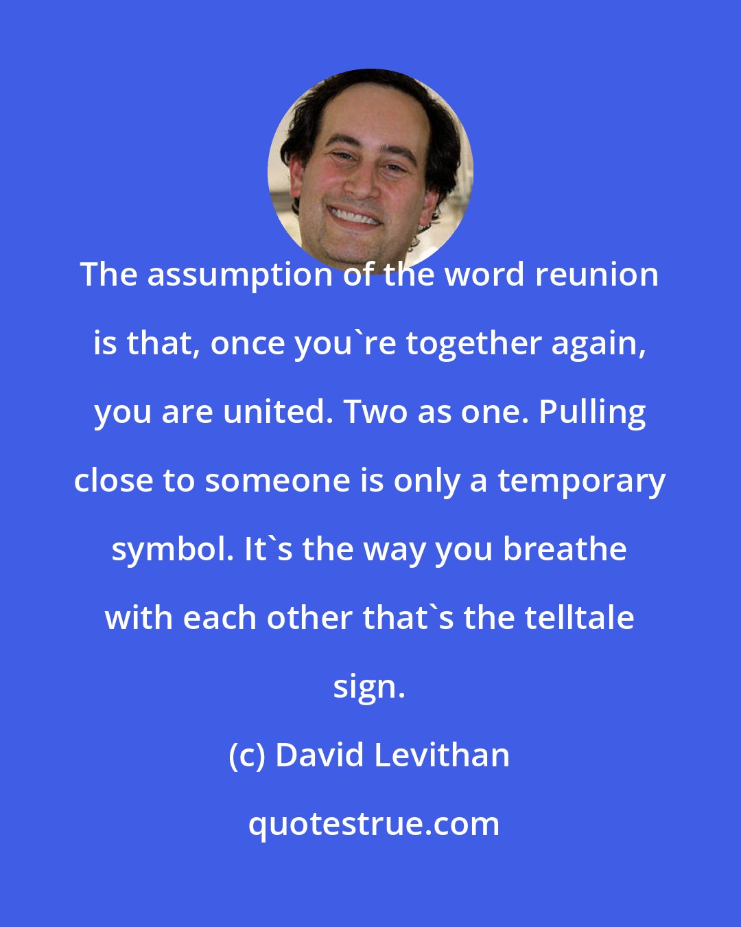 David Levithan: The assumption of the word reunion is that, once you're together again, you are united. Two as one. Pulling close to someone is only a temporary symbol. It's the way you breathe with each other that's the telltale sign.