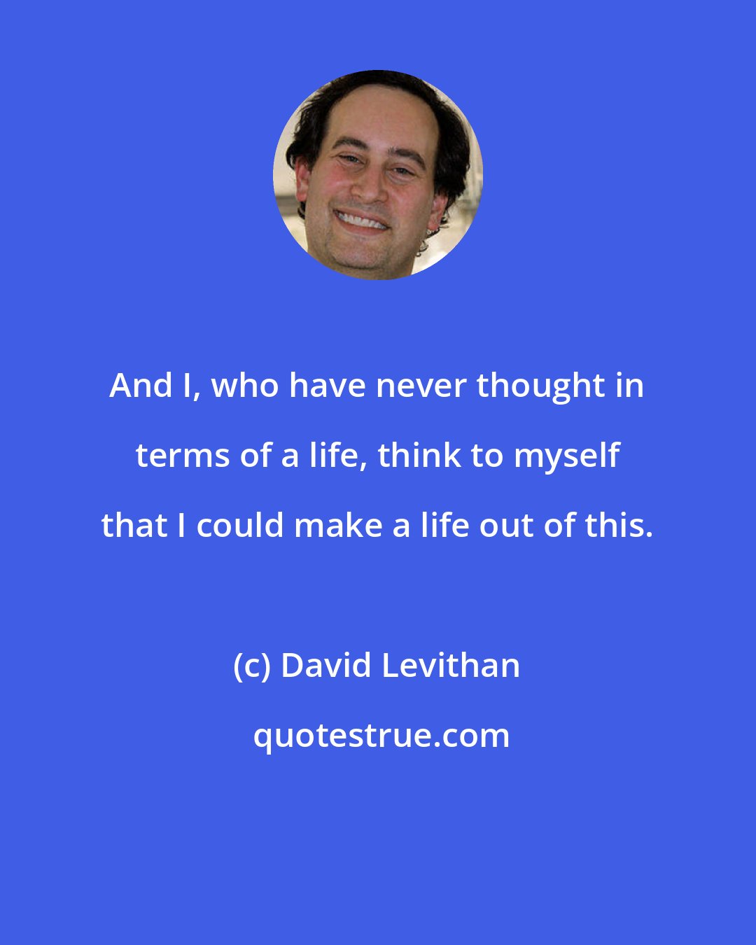 David Levithan: And I, who have never thought in terms of a life, think to myself that I could make a life out of this.