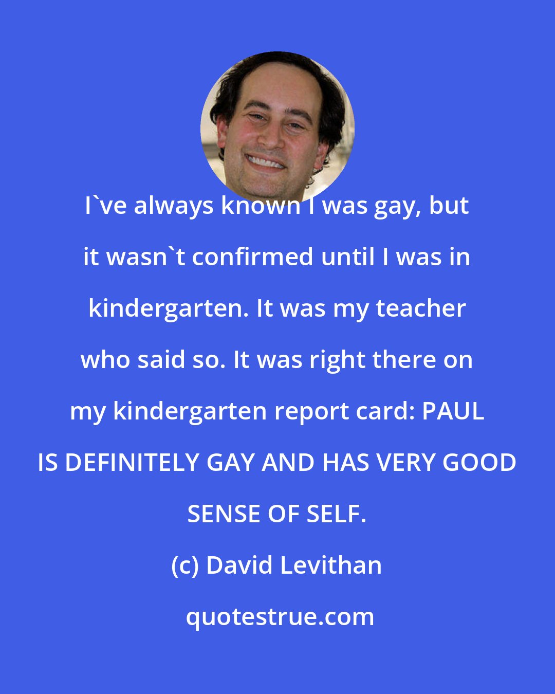 David Levithan: I've always known I was gay, but it wasn't confirmed until I was in kindergarten. It was my teacher who said so. It was right there on my kindergarten report card: PAUL IS DEFINITELY GAY AND HAS VERY GOOD SENSE OF SELF.