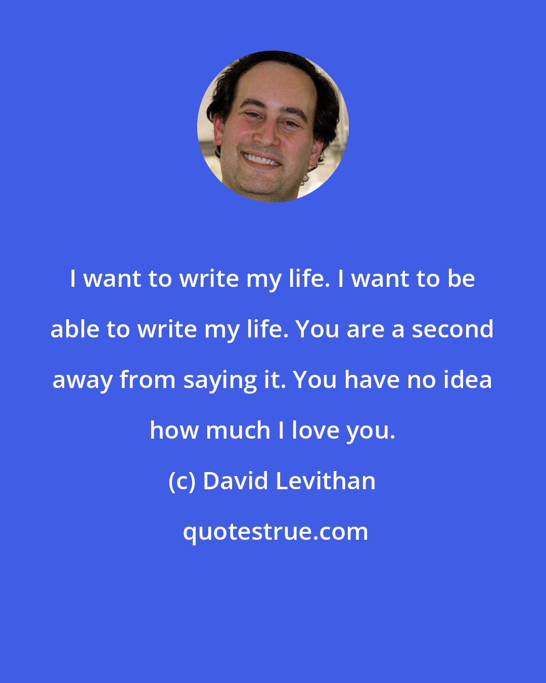 David Levithan: I want to write my life. I want to be able to write my life. You are a second away from saying it. You have no idea how much I love you.