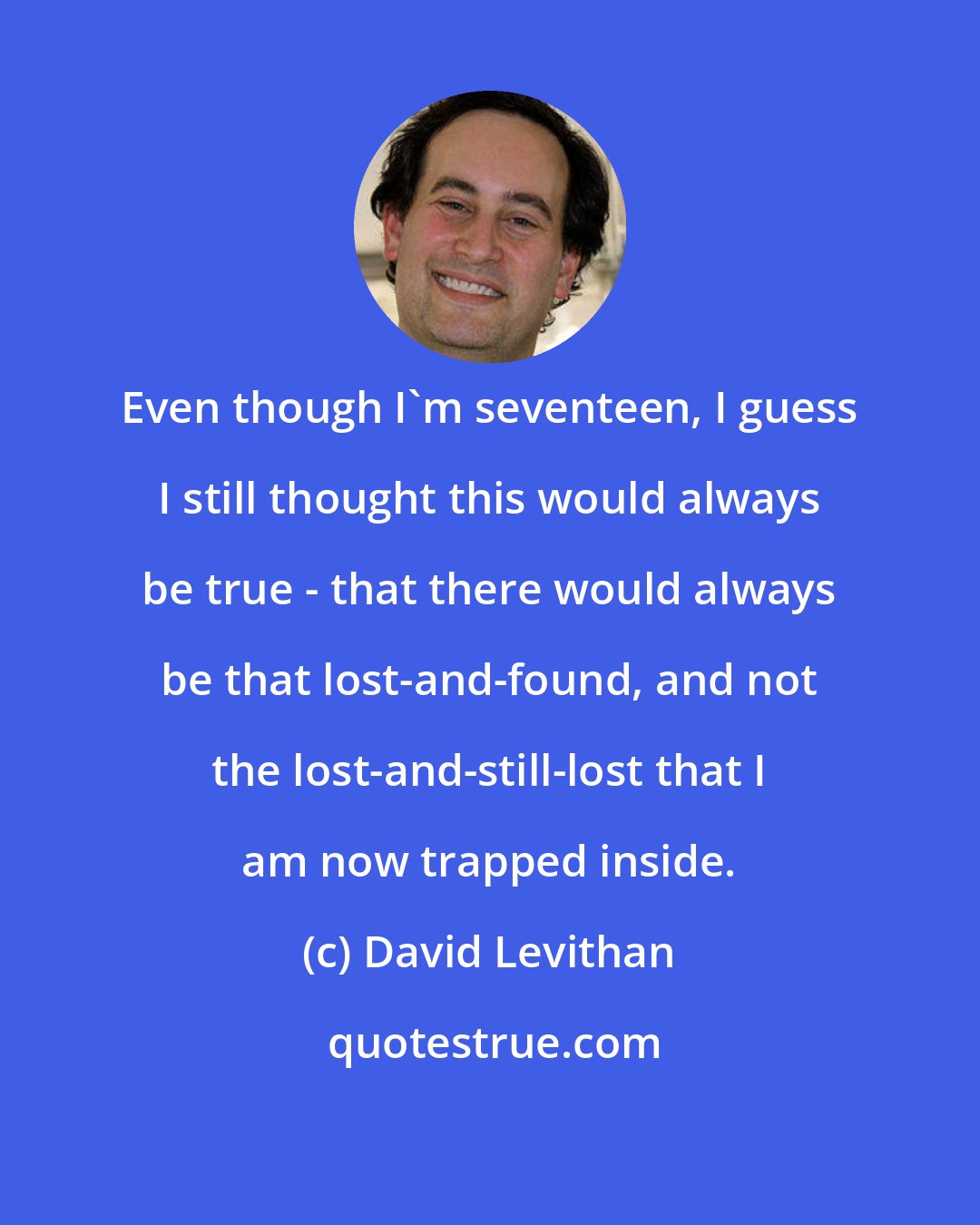 David Levithan: Even though I'm seventeen, I guess I still thought this would always be true - that there would always be that lost-and-found, and not the lost-and-still-lost that I am now trapped inside.