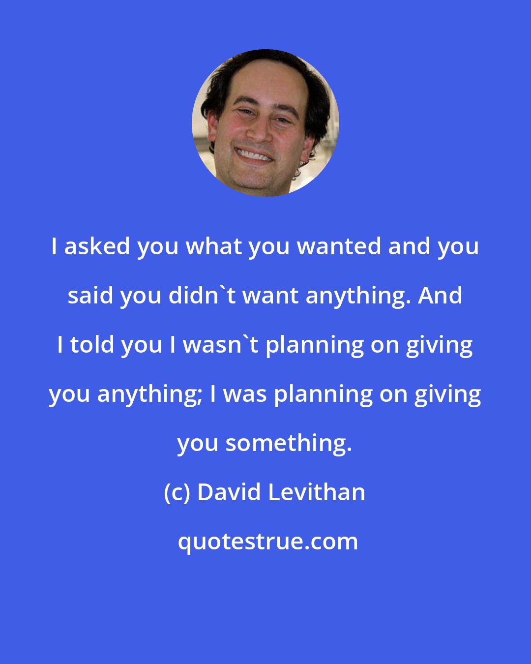 David Levithan: I asked you what you wanted and you said you didn't want anything. And I told you I wasn't planning on giving you anything; I was planning on giving you something.