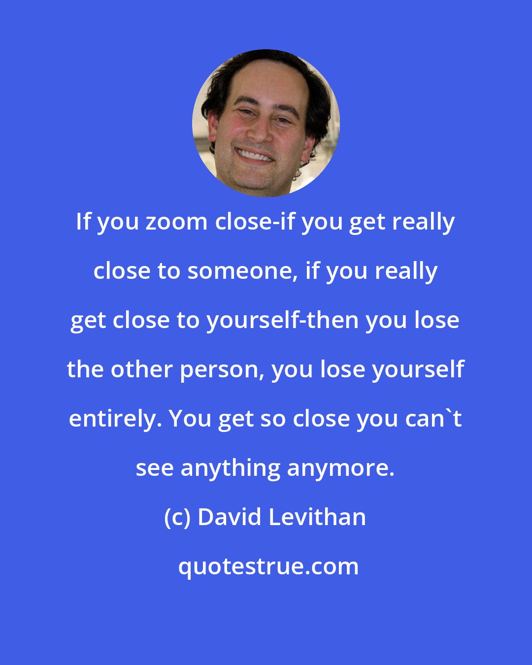 David Levithan: If you zoom close-if you get really close to someone, if you really get close to yourself-then you lose the other person, you lose yourself entirely. You get so close you can't see anything anymore.