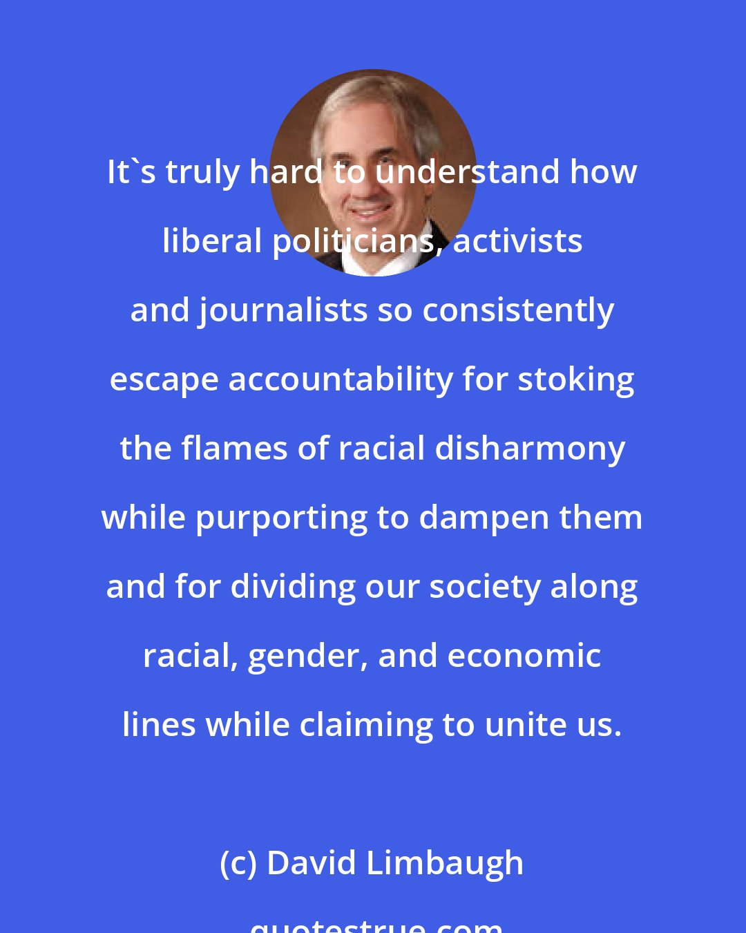 David Limbaugh: It's truly hard to understand how liberal politicians, activists and journalists so consistently escape accountability for stoking the flames of racial disharmony while purporting to dampen them and for dividing our society along racial, gender, and economic lines while claiming to unite us.