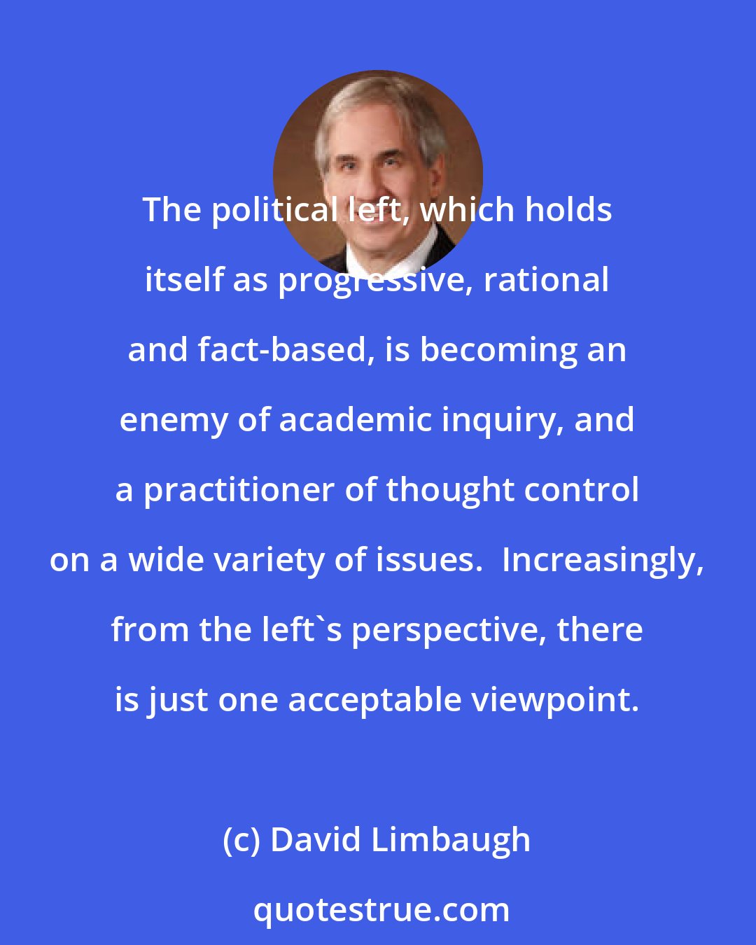 David Limbaugh: The political left, which holds itself as progressive, rational and fact-based, is becoming an enemy of academic inquiry, and a practitioner of thought control on a wide variety of issues.  Increasingly, from the left's perspective, there is just one acceptable viewpoint.
