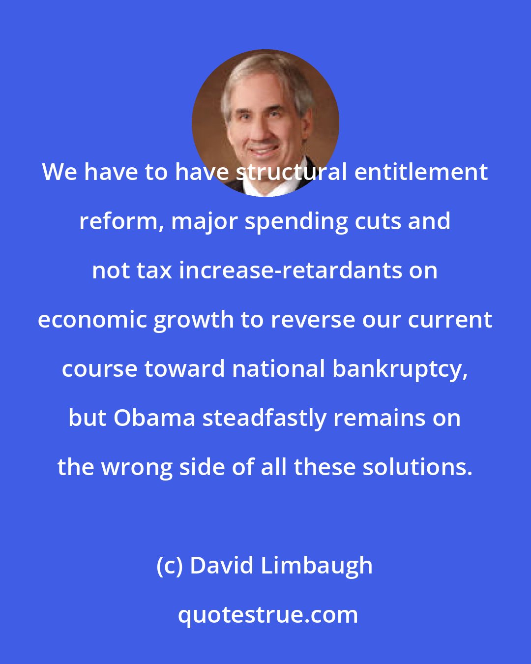 David Limbaugh: We have to have structural entitlement reform, major spending cuts and not tax increase-retardants on economic growth to reverse our current course toward national bankruptcy, but Obama steadfastly remains on the wrong side of all these solutions.