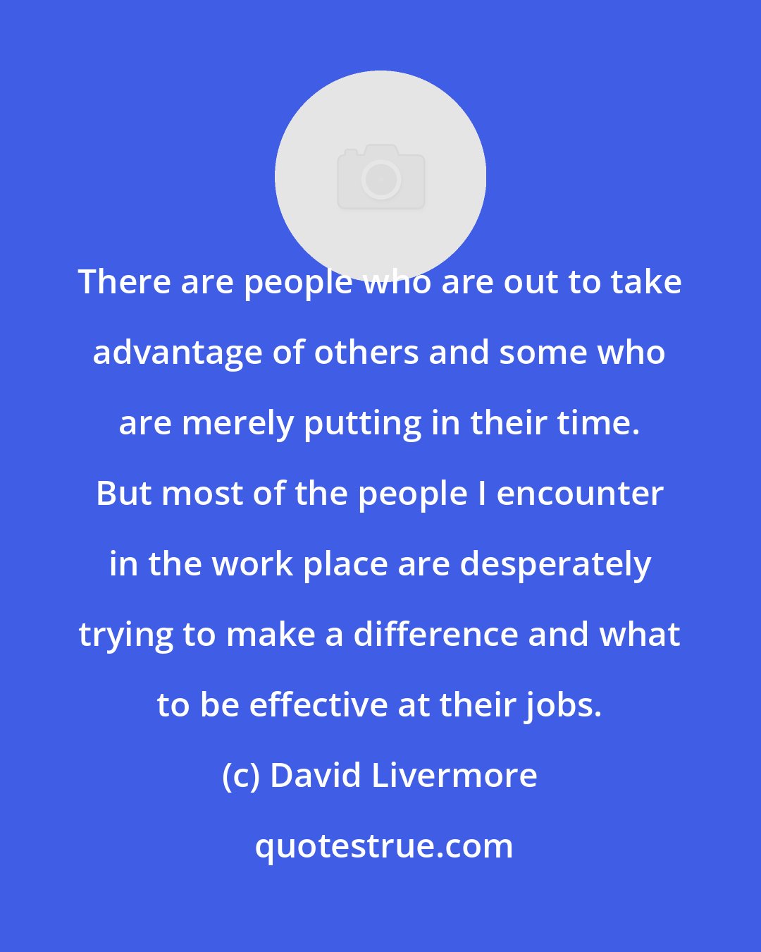 David Livermore: There are people who are out to take advantage of others and some who are merely putting in their time. But most of the people I encounter in the work place are desperately trying to make a difference and what to be effective at their jobs.