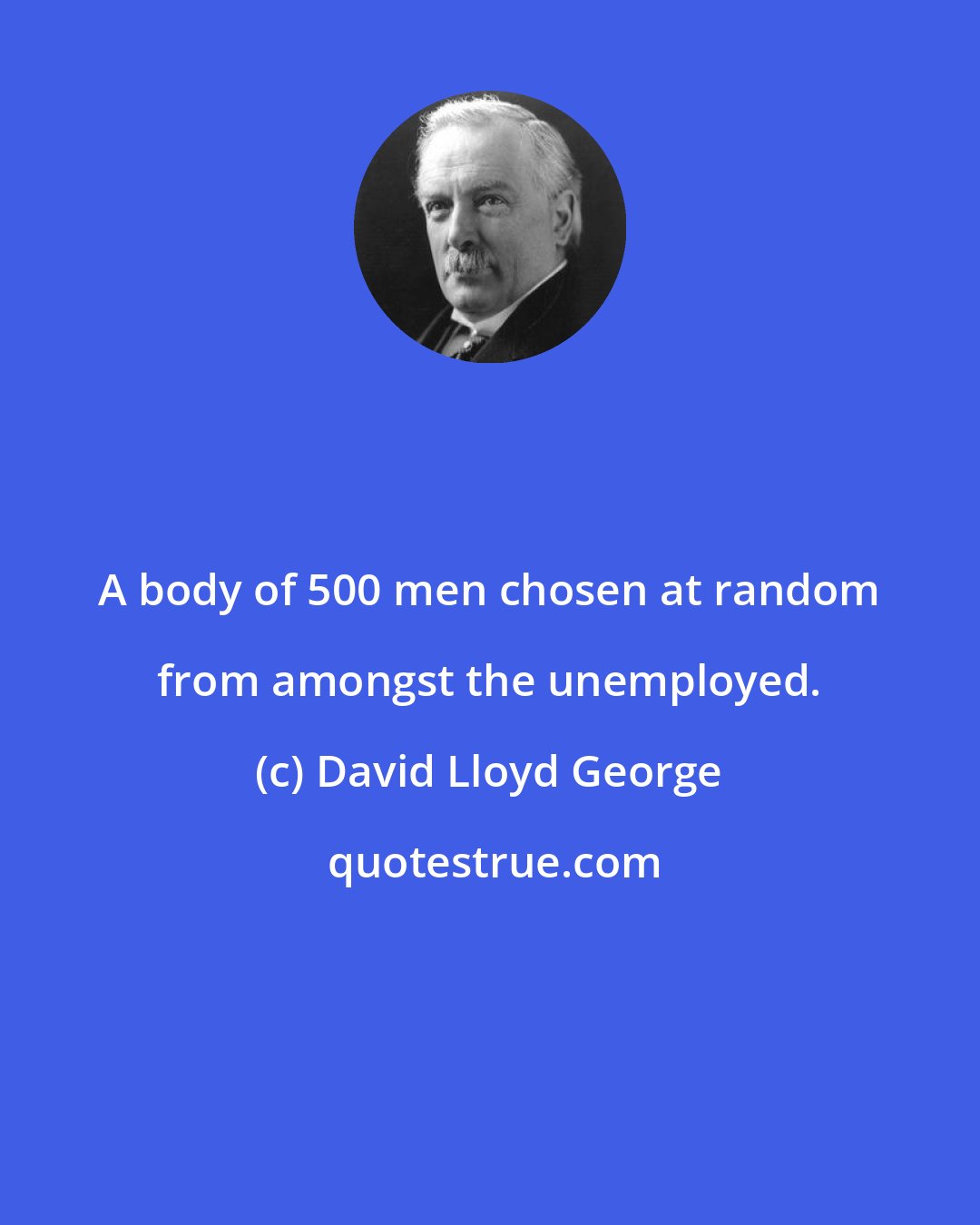 David Lloyd George: A body of 500 men chosen at random from amongst the unemployed.