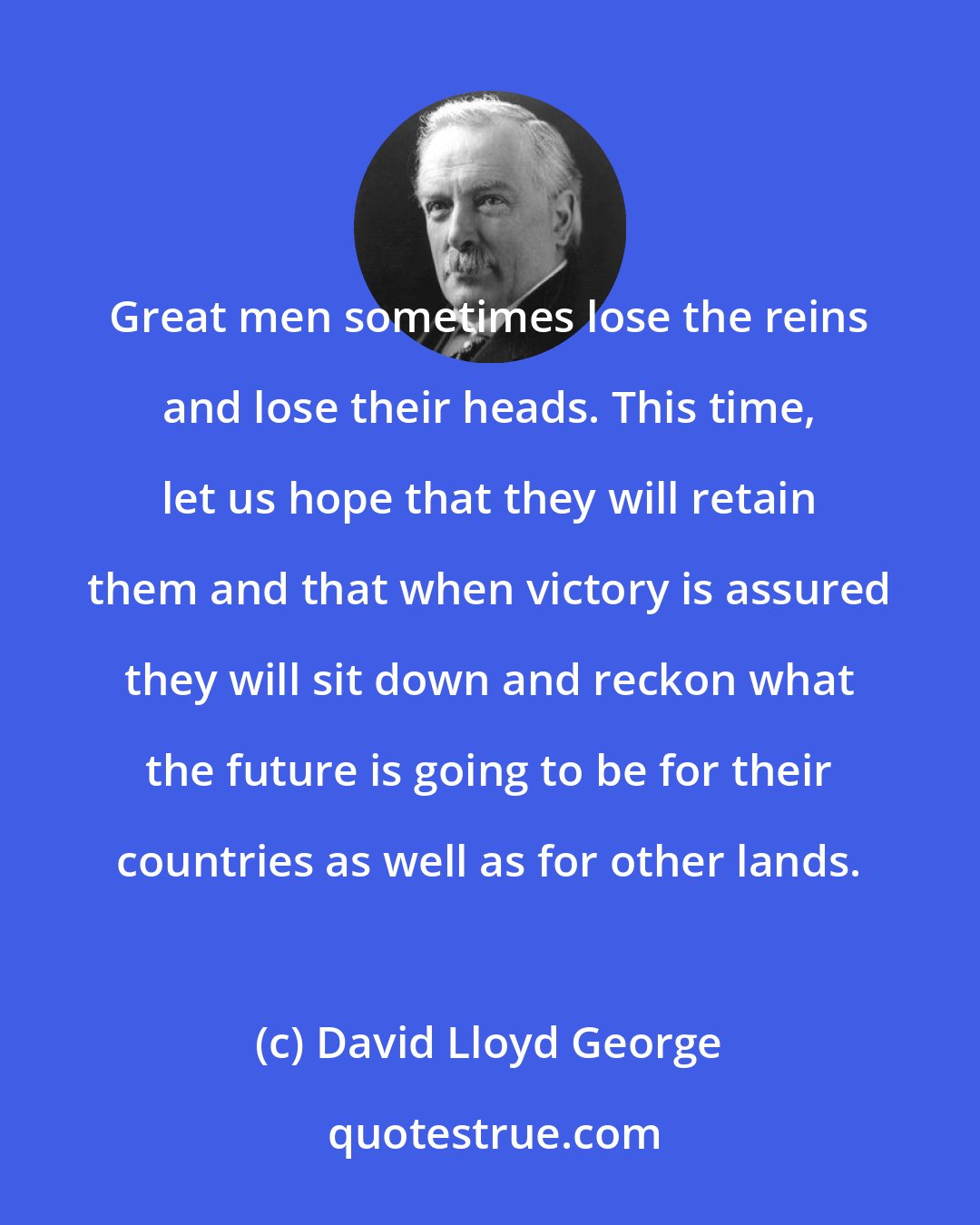 David Lloyd George: Great men sometimes lose the reins and lose their heads. This time, let us hope that they will retain them and that when victory is assured they will sit down and reckon what the future is going to be for their countries as well as for other lands.