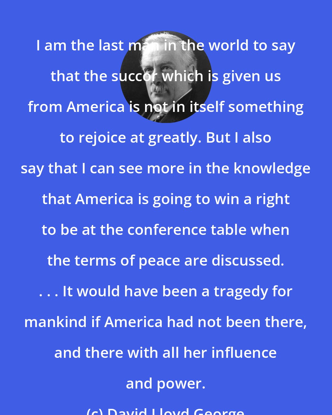 David Lloyd George: I am the last man in the world to say that the succor which is given us from America is not in itself something to rejoice at greatly. But I also say that I can see more in the knowledge that America is going to win a right to be at the conference table when the terms of peace are discussed. . . . It would have been a tragedy for mankind if America had not been there, and there with all her influence and power.