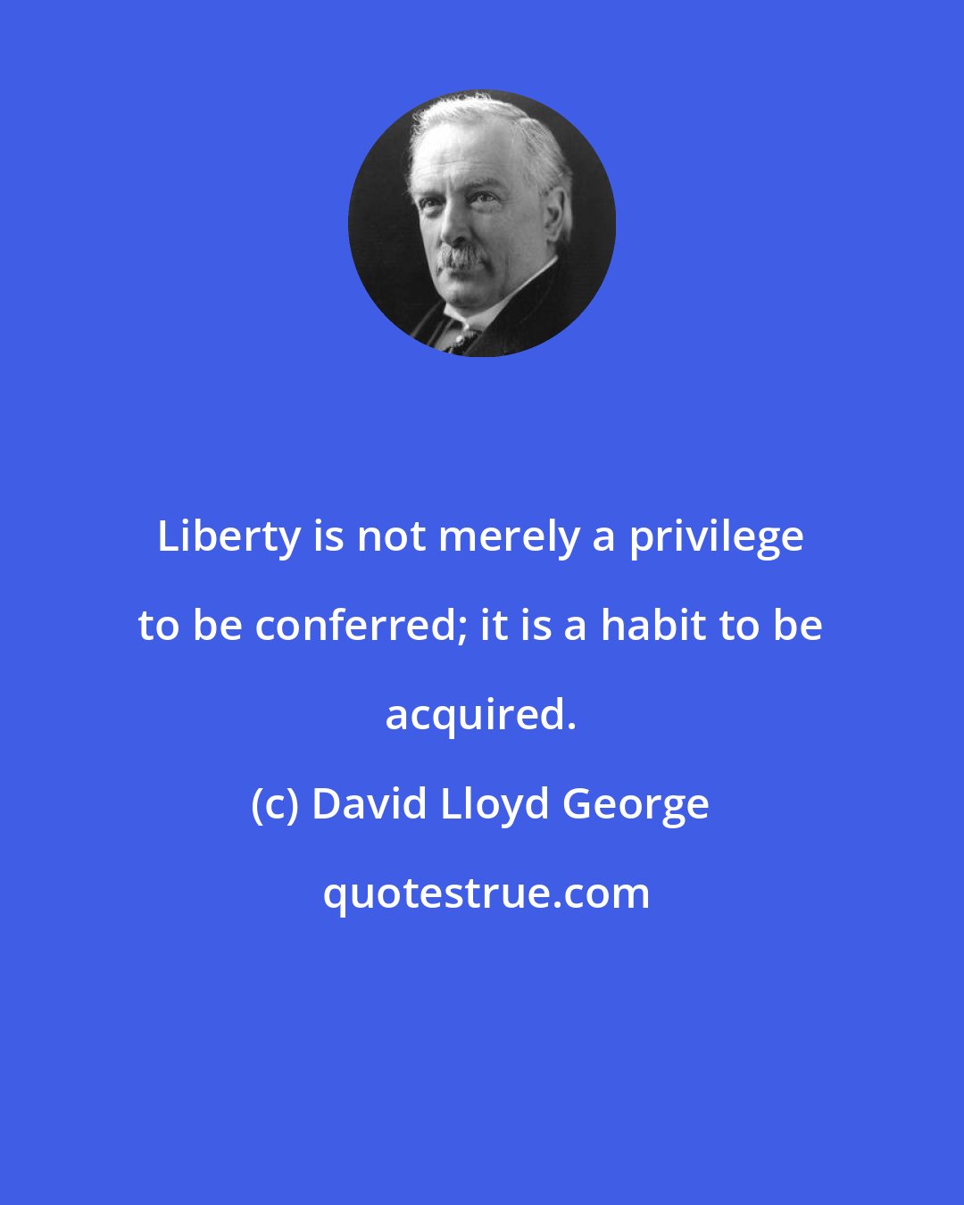 David Lloyd George: Liberty is not merely a privilege to be conferred; it is a habit to be acquired.