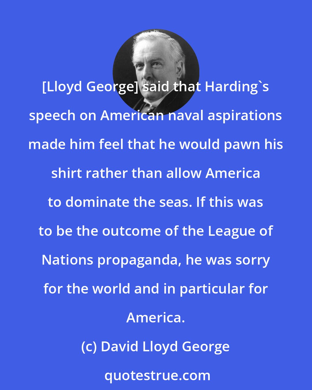 David Lloyd George: [Lloyd George] said that Harding's speech on American naval aspirations made him feel that he would pawn his shirt rather than allow America to dominate the seas. If this was to be the outcome of the League of Nations propaganda, he was sorry for the world and in particular for America.