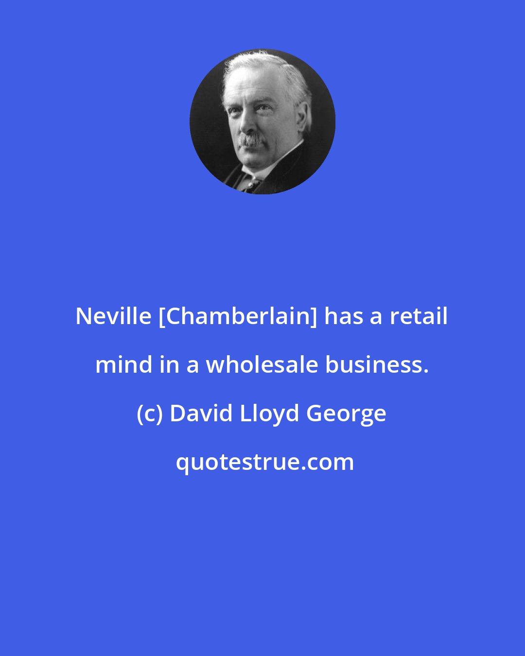 David Lloyd George: Neville [Chamberlain] has a retail mind in a wholesale business.