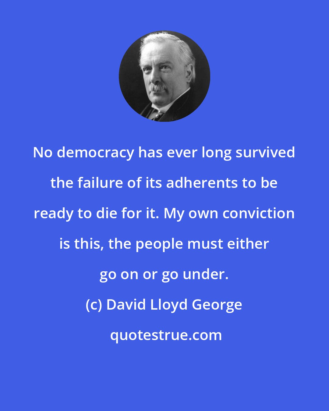 David Lloyd George: No democracy has ever long survived the failure of its adherents to be ready to die for it. My own conviction is this, the people must either go on or go under.