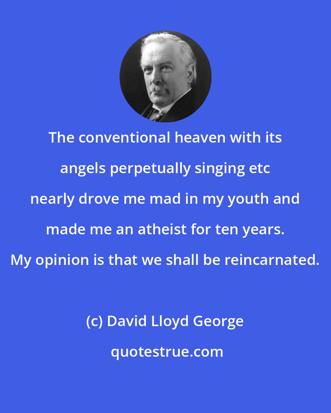 David Lloyd George: The conventional heaven with its angels perpetually singing etc nearly drove me mad in my youth and made me an atheist for ten years. My opinion is that we shall be reincarnated.