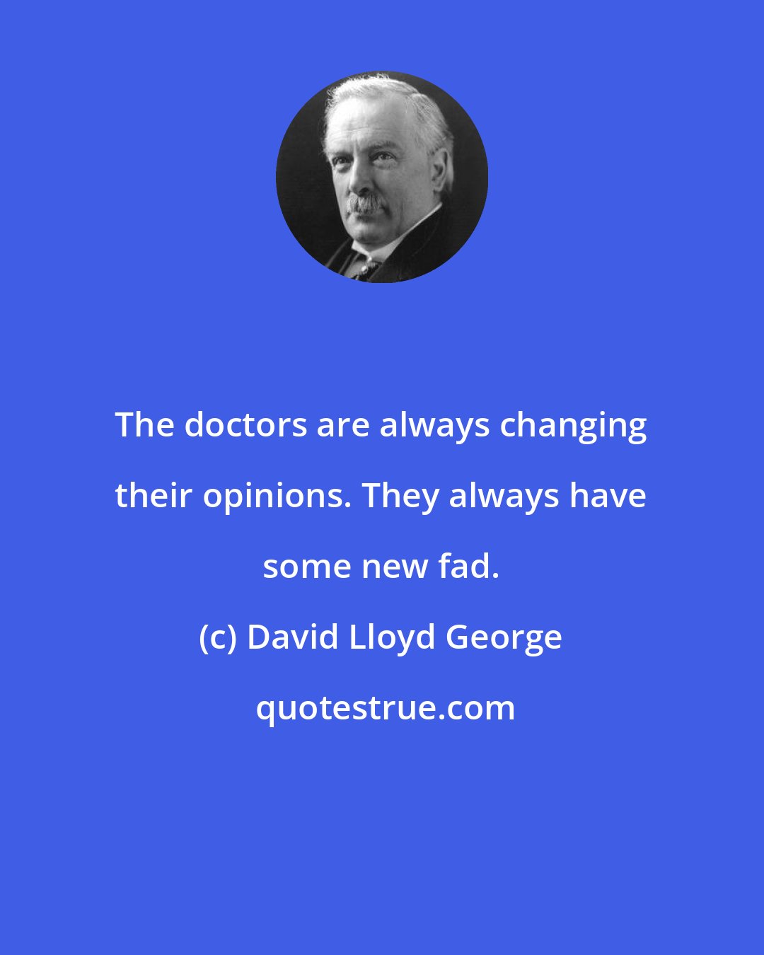 David Lloyd George: The doctors are always changing their opinions. They always have some new fad.