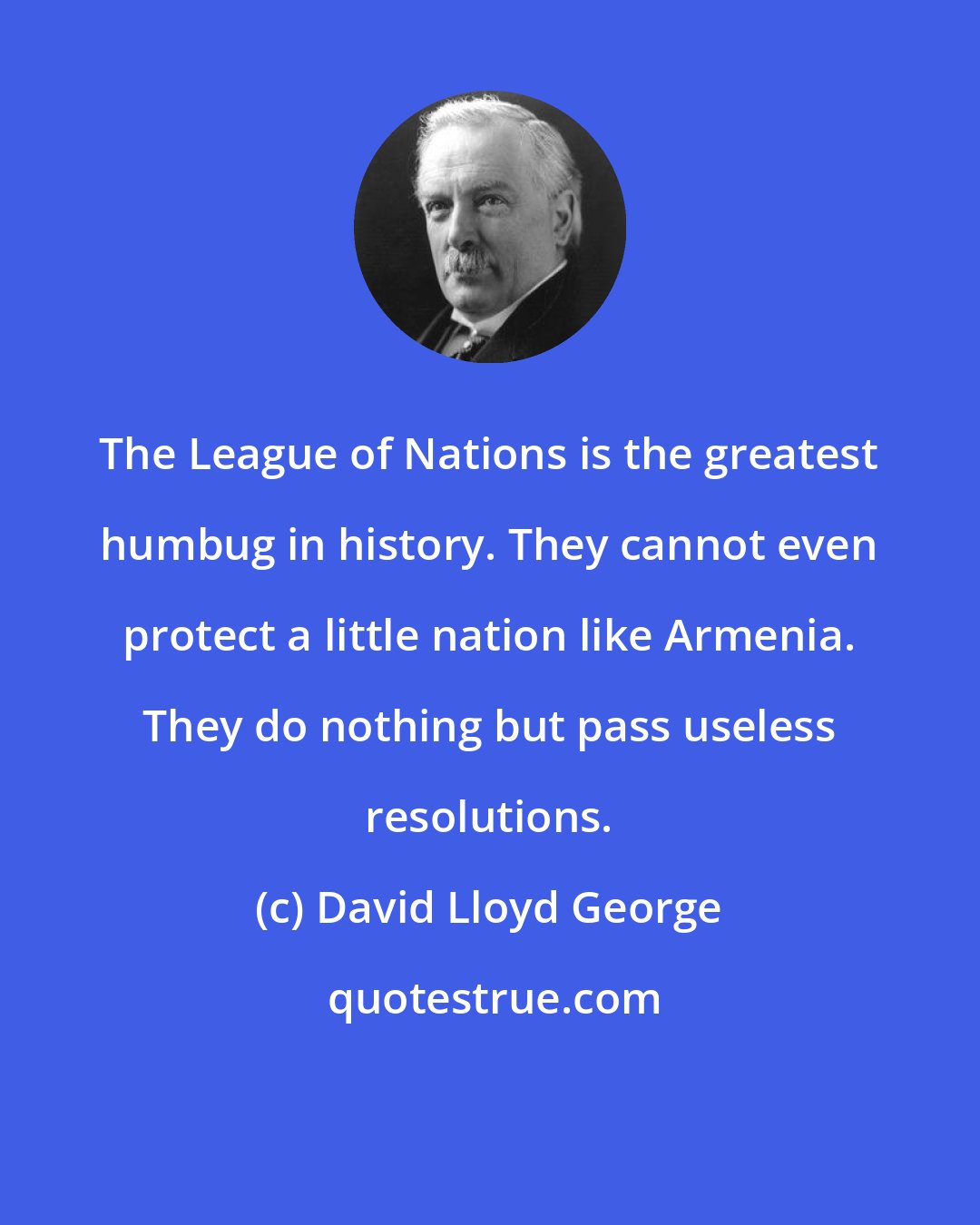 David Lloyd George: The League of Nations is the greatest humbug in history. They cannot even protect a little nation like Armenia. They do nothing but pass useless resolutions.