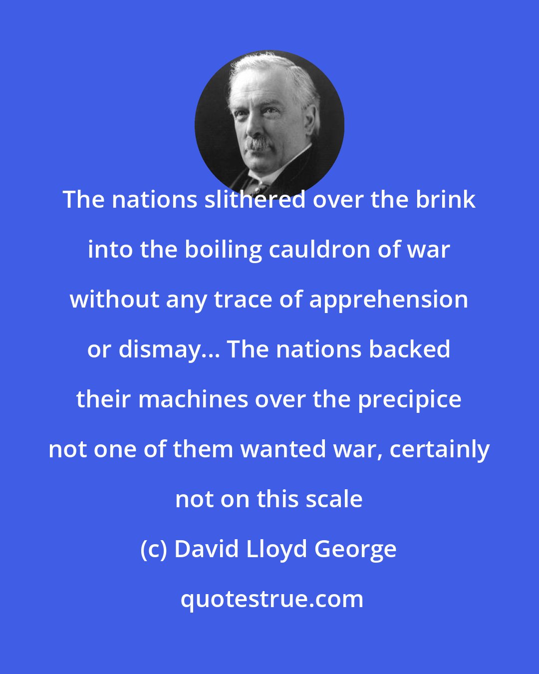 David Lloyd George: The nations slithered over the brink into the boiling cauldron of war without any trace of apprehension or dismay... The nations backed their machines over the precipice not one of them wanted war, certainly not on this scale