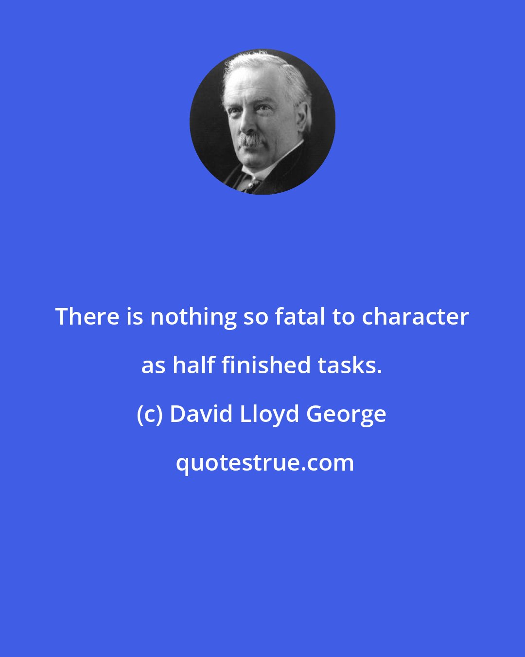 David Lloyd George: There is nothing so fatal to character as half finished tasks.