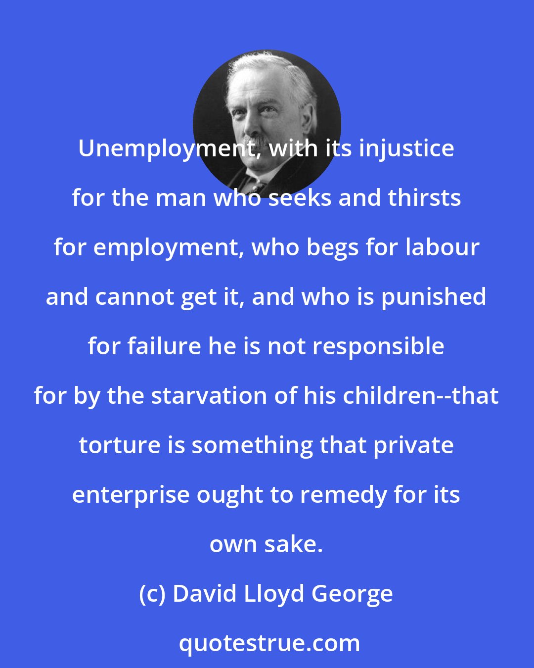 David Lloyd George: Unemployment, with its injustice for the man who seeks and thirsts for employment, who begs for labour and cannot get it, and who is punished for failure he is not responsible for by the starvation of his children--that torture is something that private enterprise ought to remedy for its own sake.