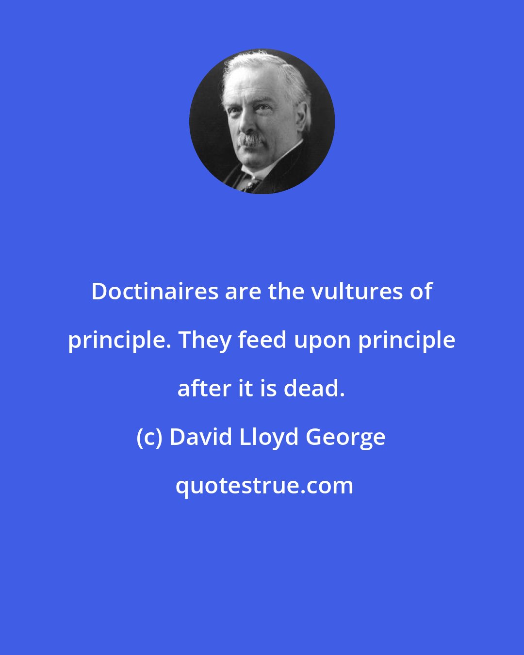 David Lloyd George: Doctinaires are the vultures of principle. They feed upon principle after it is dead.