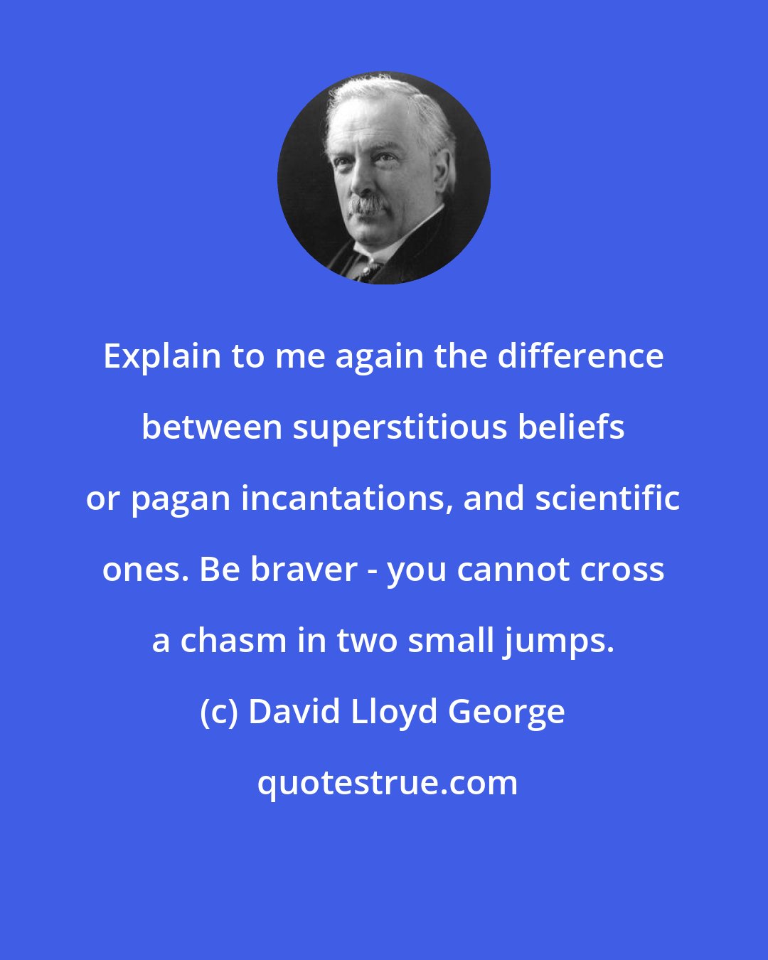 David Lloyd George: Explain to me again the difference between superstitious beliefs or pagan incantations, and scientific ones. Be braver - you cannot cross a chasm in two small jumps.