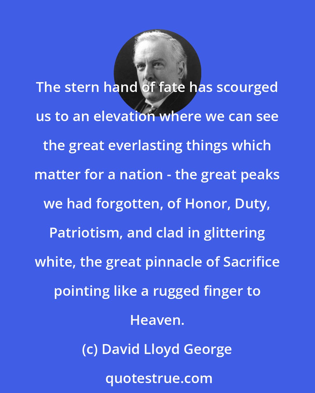 David Lloyd George: The stern hand of fate has scourged us to an elevation where we can see the great everlasting things which matter for a nation - the great peaks we had forgotten, of Honor, Duty, Patriotism, and clad in glittering white, the great pinnacle of Sacrifice pointing like a rugged finger to Heaven.