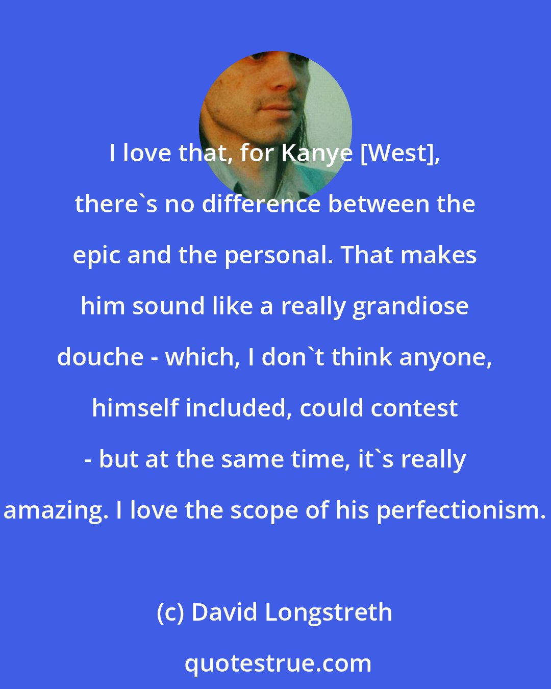 David Longstreth: I love that, for Kanye [West], there's no difference between the epic and the personal. That makes him sound like a really grandiose douche - which, I don't think anyone, himself included, could contest - but at the same time, it's really amazing. I love the scope of his perfectionism.