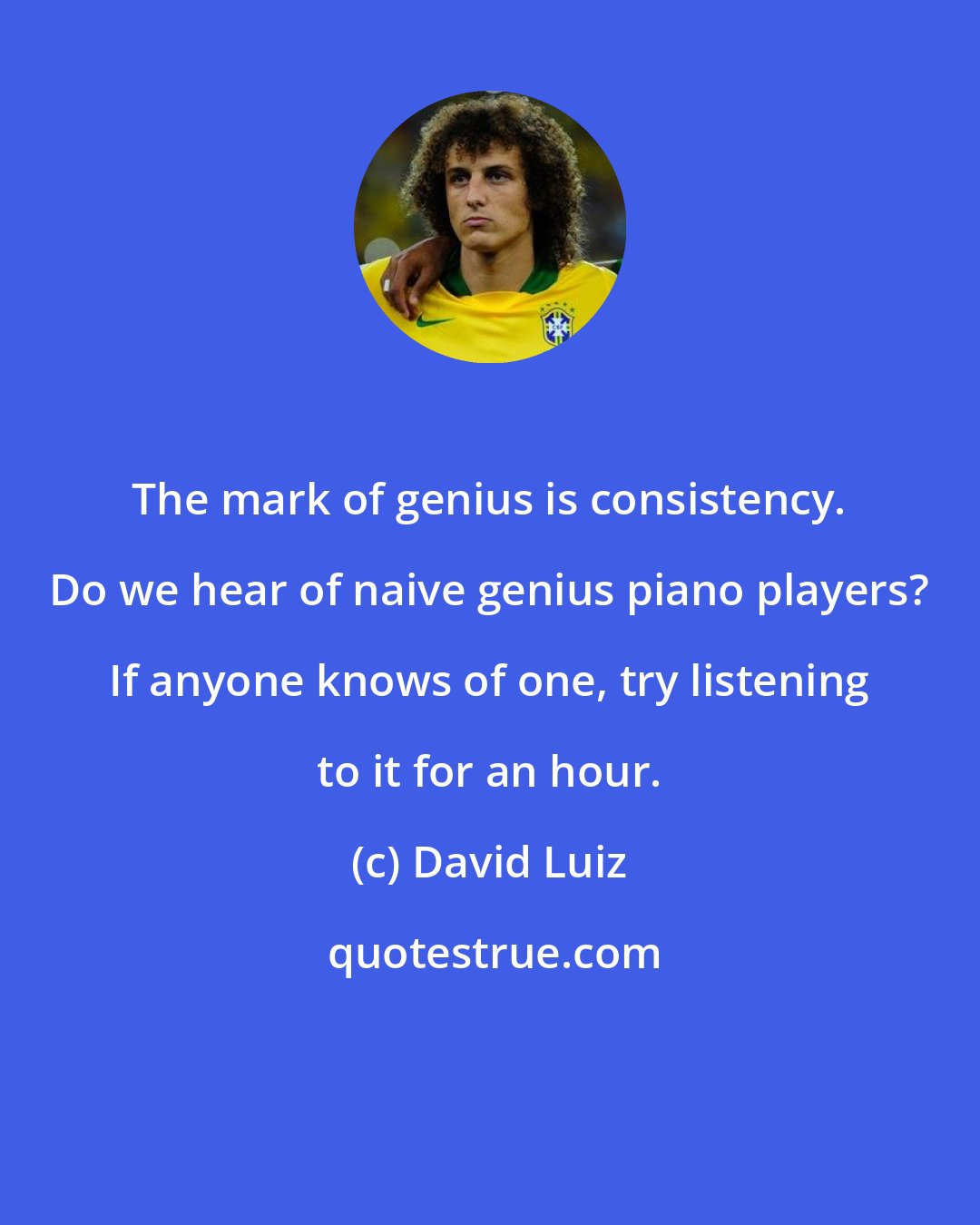 David Luiz: The mark of genius is consistency. Do we hear of naive genius piano players? If anyone knows of one, try listening to it for an hour.