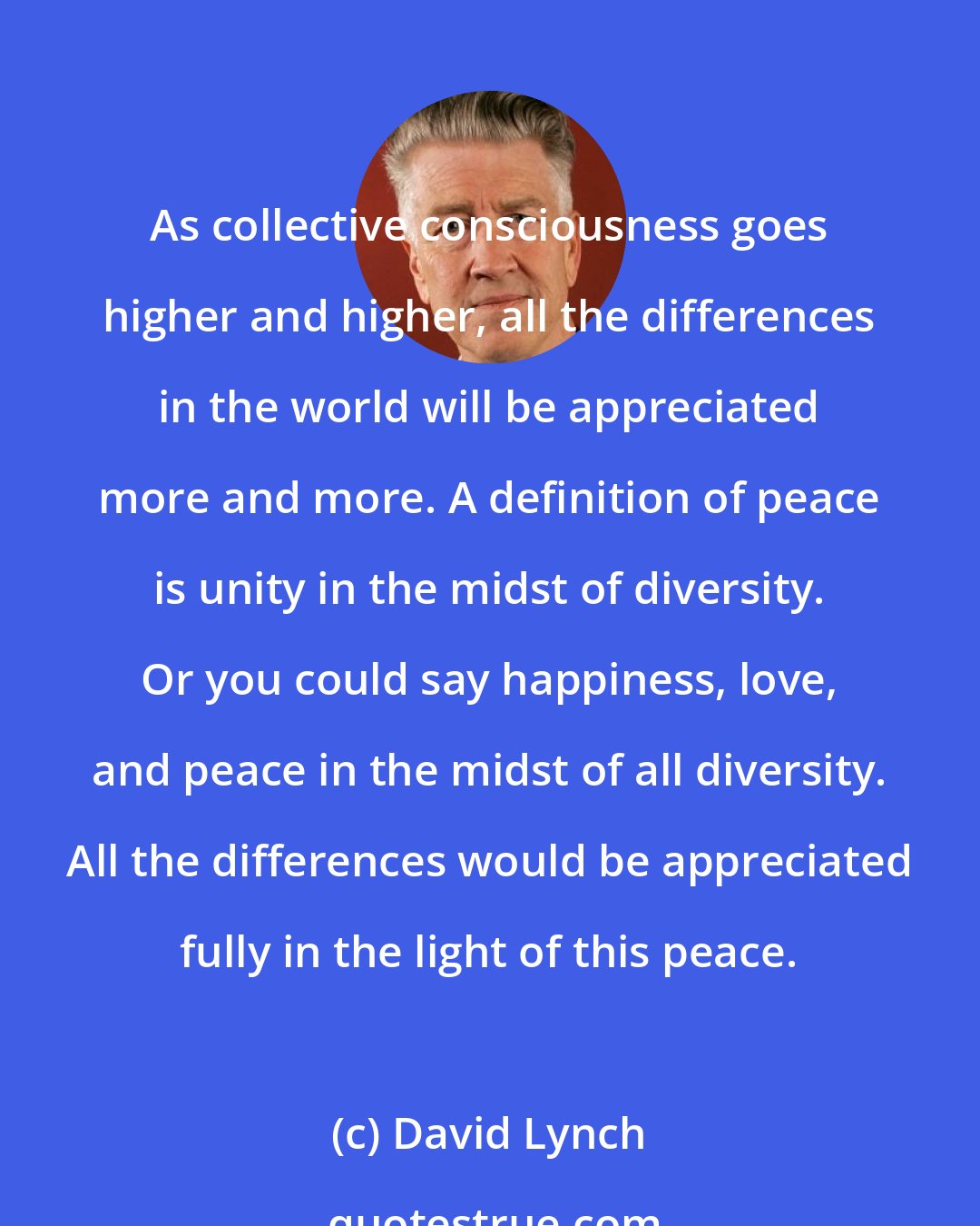 David Lynch: As collective consciousness goes higher and higher, all the differences in the world will be appreciated more and more. A definition of peace is unity in the midst of diversity. Or you could say happiness, love, and peace in the midst of all diversity. All the differences would be appreciated fully in the light of this peace.