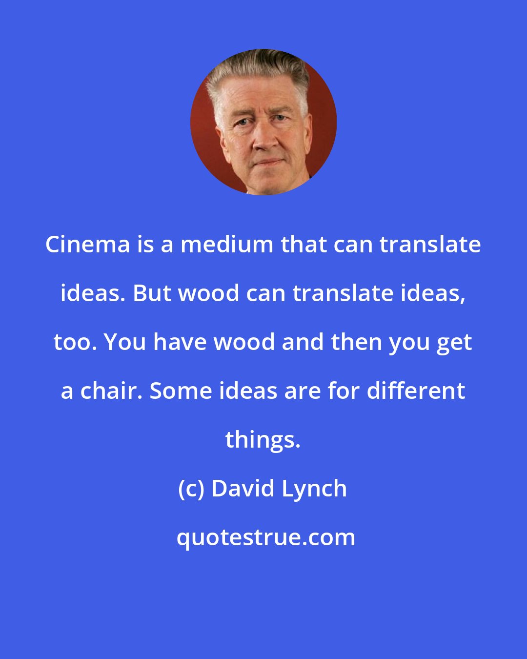 David Lynch: Cinema is a medium that can translate ideas. But wood can translate ideas, too. You have wood and then you get a chair. Some ideas are for different things.