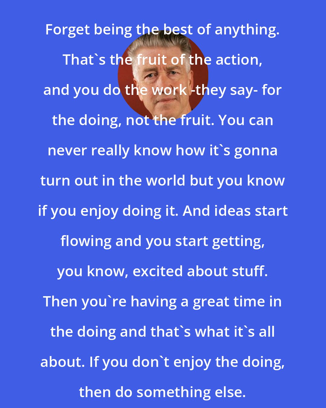 David Lynch: Forget being the best of anything. That's the fruit of the action, and you do the work -they say- for the doing, not the fruit. You can never really know how it's gonna turn out in the world but you know if you enjoy doing it. And ideas start flowing and you start getting, you know, excited about stuff. Then you're having a great time in the doing and that's what it's all about. If you don't enjoy the doing, then do something else.