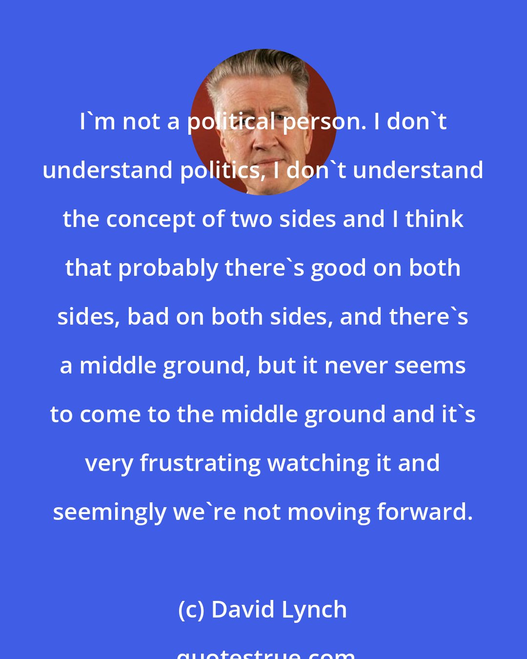 David Lynch: I'm not a political person. I don't understand politics, I don't understand the concept of two sides and I think that probably there's good on both sides, bad on both sides, and there's a middle ground, but it never seems to come to the middle ground and it's very frustrating watching it and seemingly we're not moving forward.