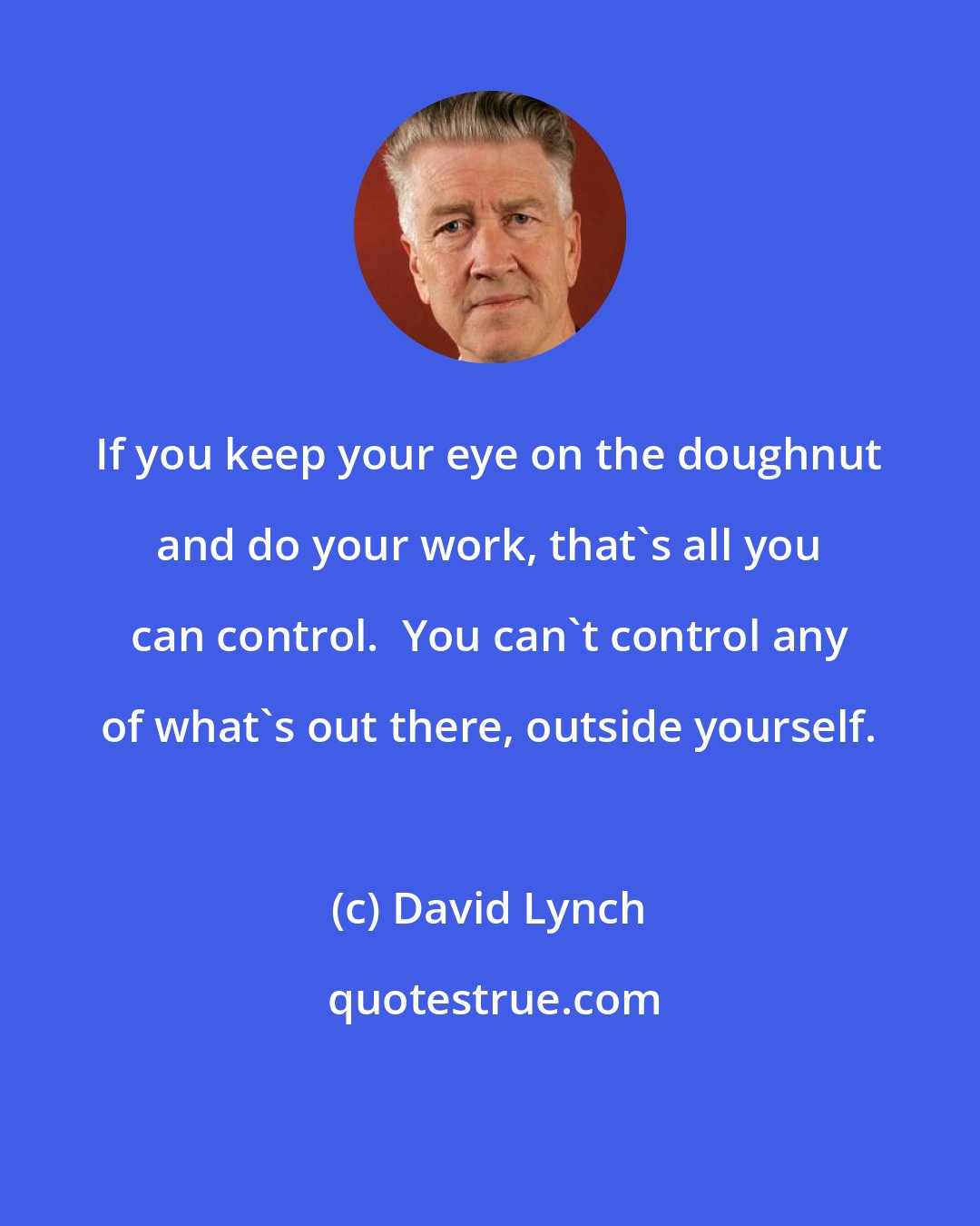 David Lynch: If you keep your eye on the doughnut and do your work, that's all you can control.  You can't control any of what's out there, outside yourself.