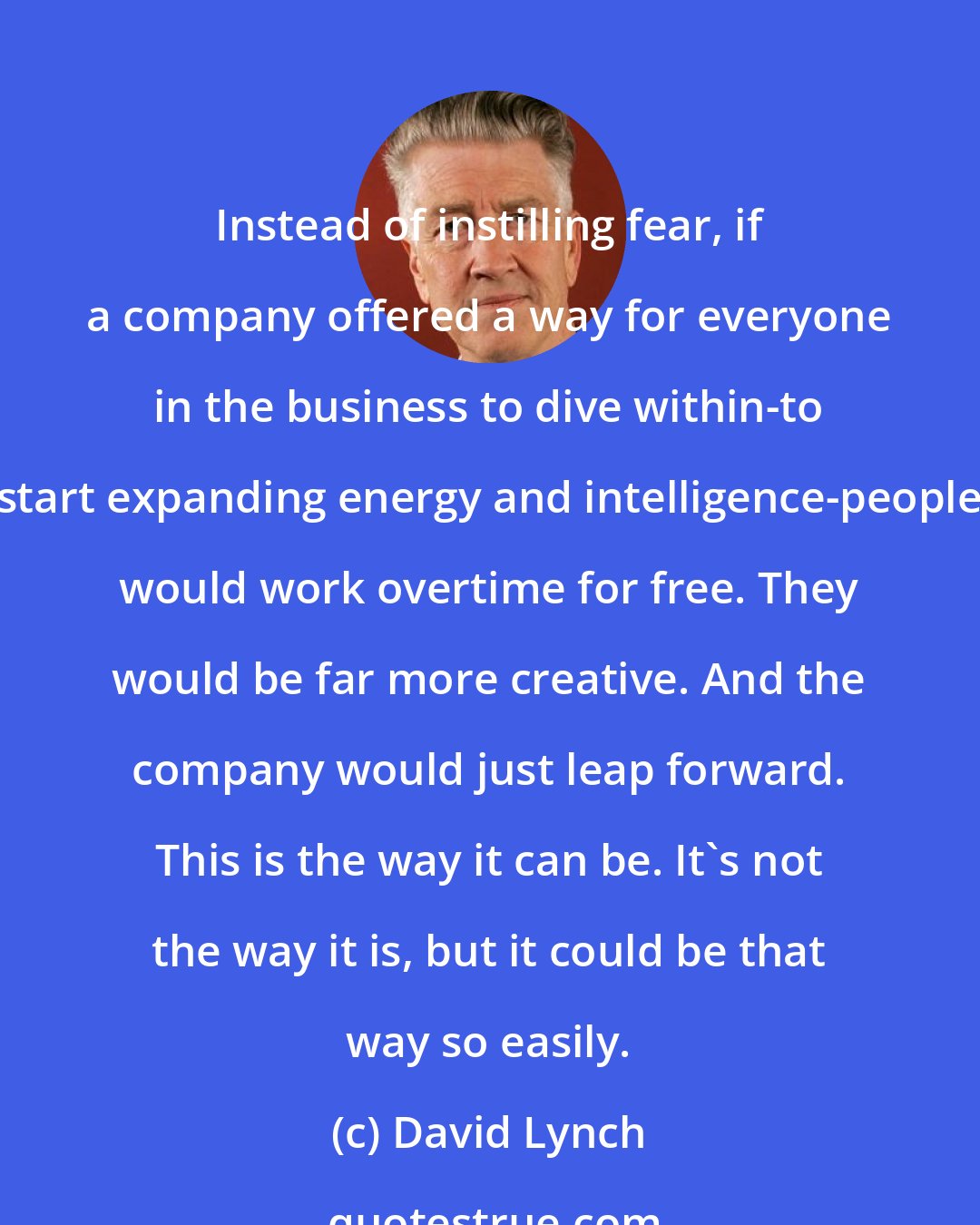 David Lynch: Instead of instilling fear, if a company offered a way for everyone in the business to dive within-to start expanding energy and intelligence-people would work overtime for free. They would be far more creative. And the company would just leap forward. This is the way it can be. It's not the way it is, but it could be that way so easily.