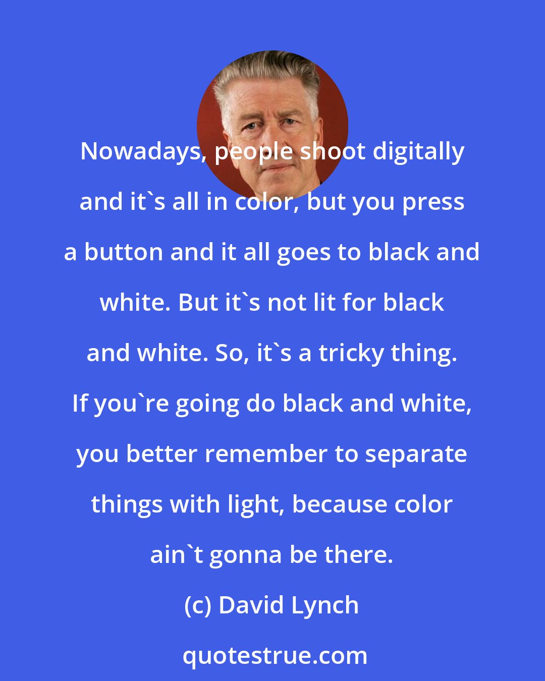 David Lynch: Nowadays, people shoot digitally and it's all in color, but you press a button and it all goes to black and white. But it's not lit for black and white. So, it's a tricky thing. If you're going do black and white, you better remember to separate things with light, because color ain't gonna be there.