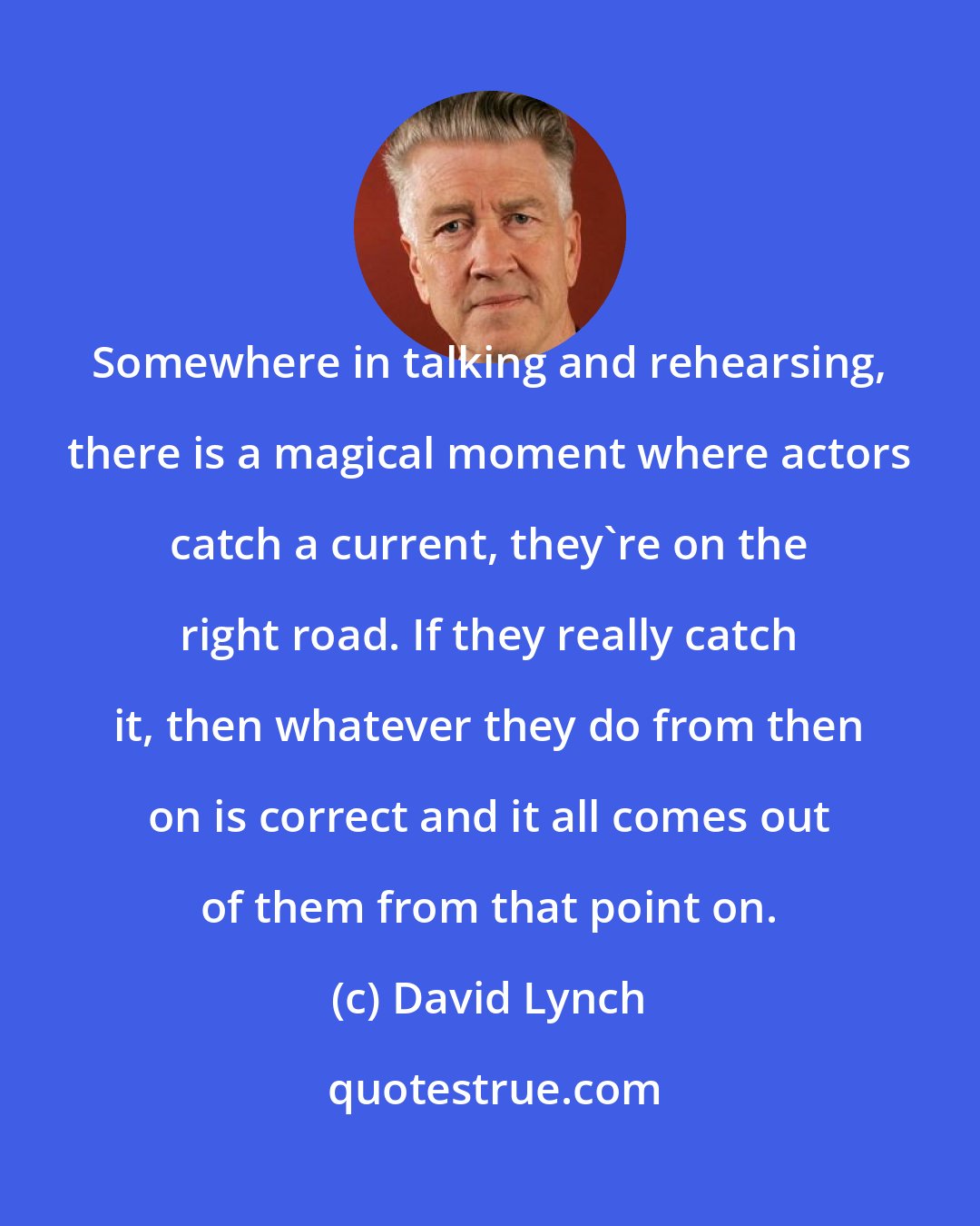 David Lynch: Somewhere in talking and rehearsing, there is a magical moment where actors catch a current, they're on the right road. If they really catch it, then whatever they do from then on is correct and it all comes out of them from that point on.